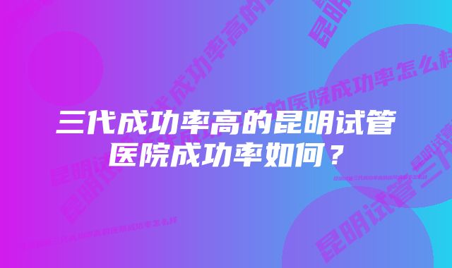 三代成功率高的昆明试管医院成功率如何？