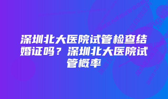 深圳北大医院试管检查结婚证吗？深圳北大医院试管概率