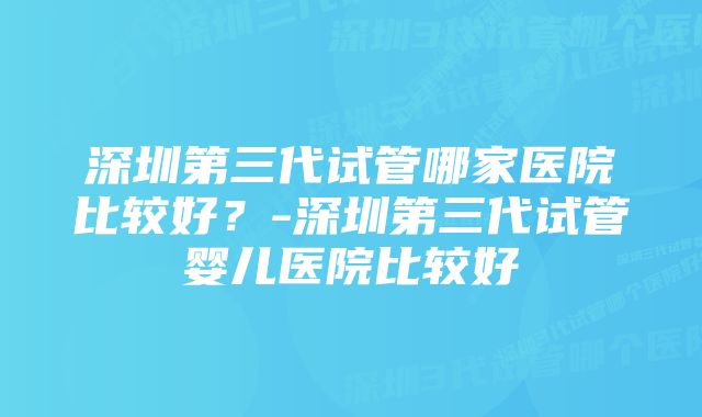 深圳第三代试管哪家医院比较好？-深圳第三代试管婴儿医院比较好