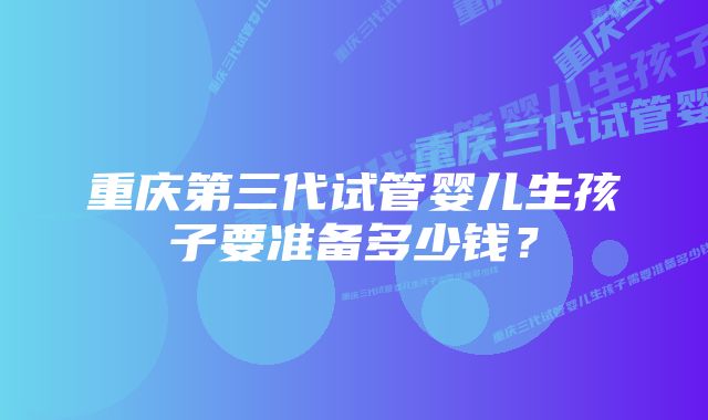 重庆第三代试管婴儿生孩子要准备多少钱？