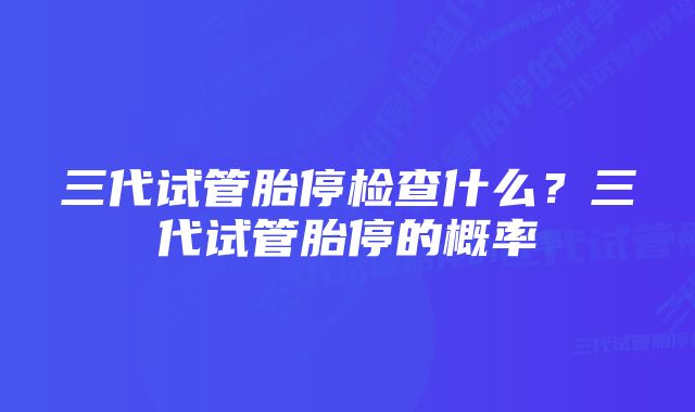 三代试管胎停检查什么？三代试管胎停的概率