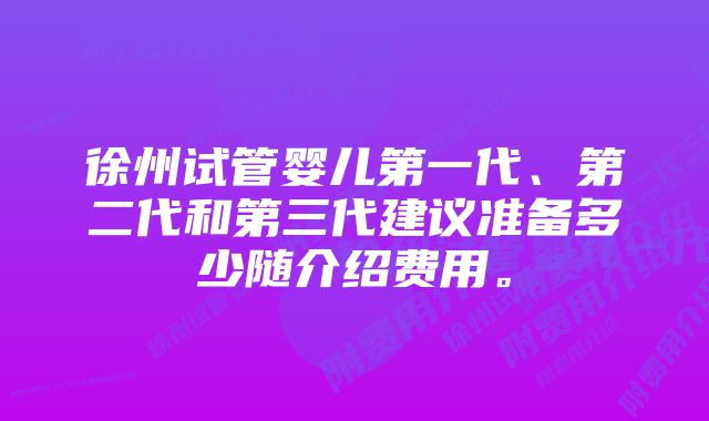 徐州试管婴儿第一代、第二代和第三代建议准备多少随介绍费用。