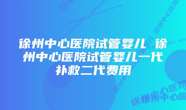 徐州中心医院试管婴儿 徐州中心医院试管婴儿一代补救二代费用