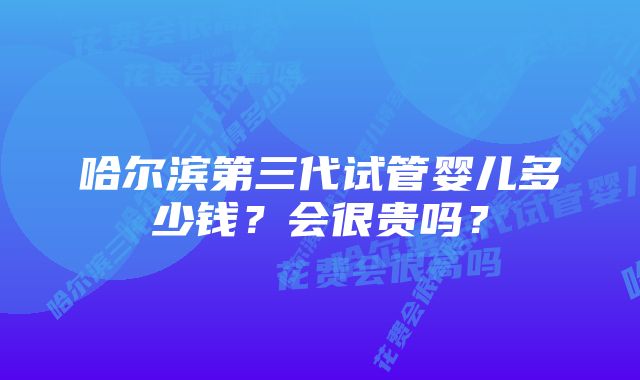 哈尔滨第三代试管婴儿多少钱？会很贵吗？