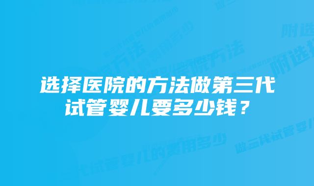 选择医院的方法做第三代试管婴儿要多少钱？