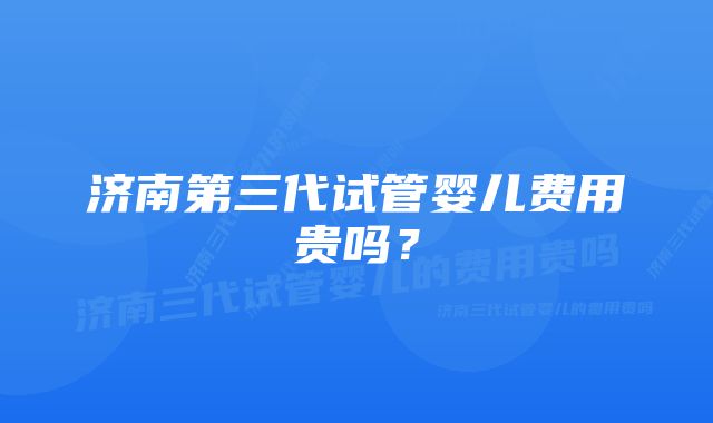 济南第三代试管婴儿费用贵吗？