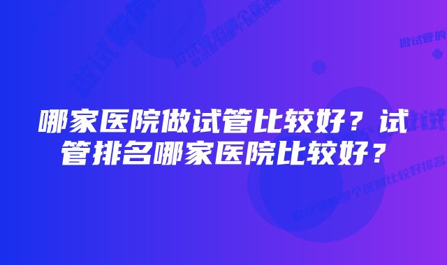 哪家医院做试管比较好？试管排名哪家医院比较好？