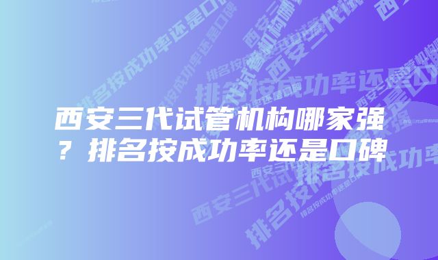 西安三代试管机构哪家强？排名按成功率还是口碑