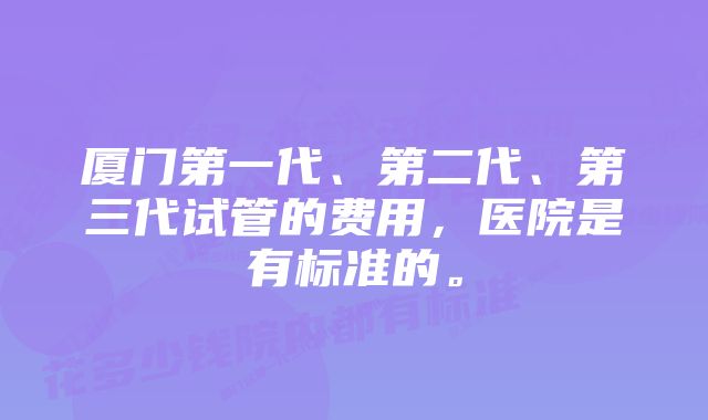 厦门第一代、第二代、第三代试管的费用，医院是有标准的。