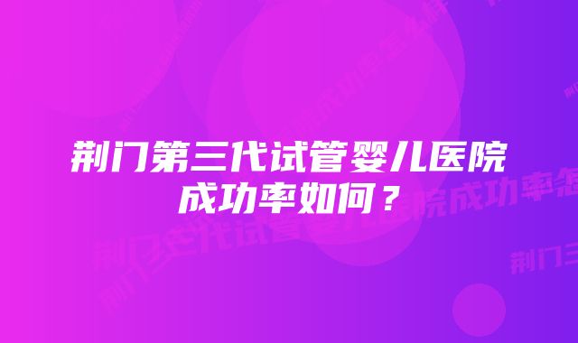 荆门第三代试管婴儿医院成功率如何？