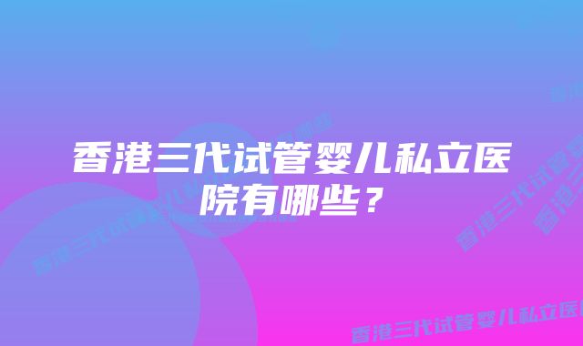 香港三代试管婴儿私立医院有哪些？