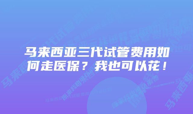 马来西亚三代试管费用如何走医保？我也可以花！