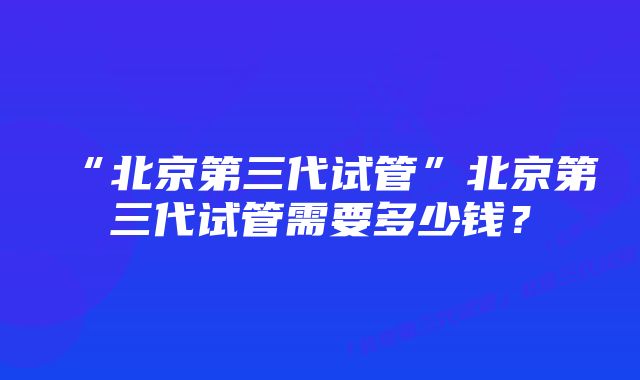 “北京第三代试管”北京第三代试管需要多少钱？