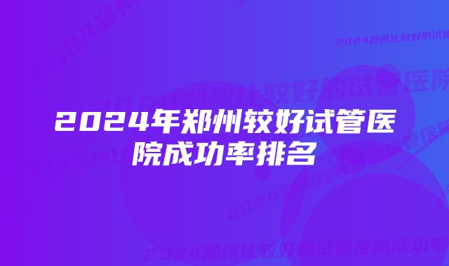 2024年郑州较好试管医院成功率排名