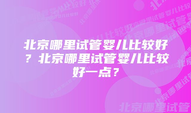 北京哪里试管婴儿比较好？北京哪里试管婴儿比较好一点？