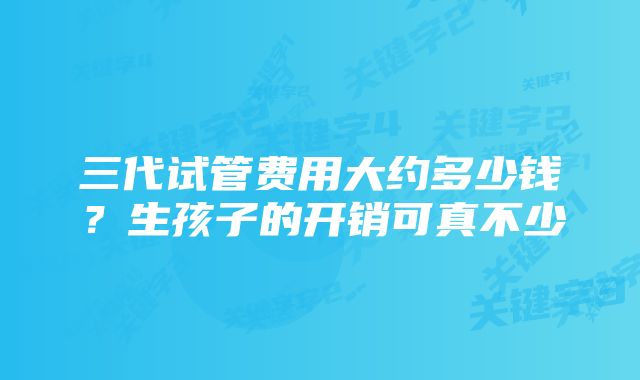 三代试管费用大约多少钱？生孩子的开销可真不少