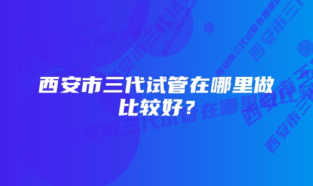 西安市三代试管在哪里做比较好？