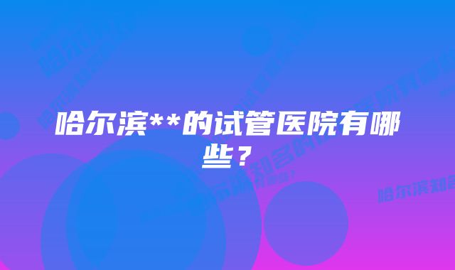 哈尔滨**的试管医院有哪些？