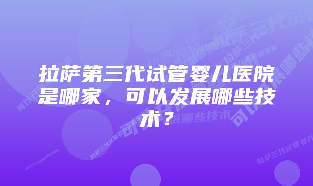 拉萨第三代试管婴儿医院是哪家，可以发展哪些技术？