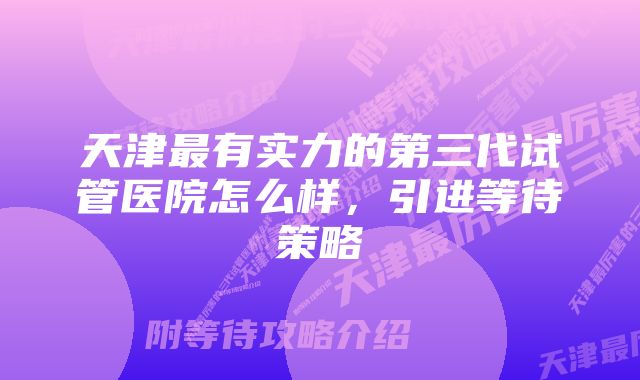 天津最有实力的第三代试管医院怎么样，引进等待策略