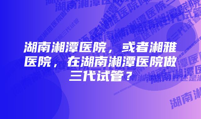 湖南湘潭医院，或者湘雅医院，在湖南湘潭医院做三代试管？