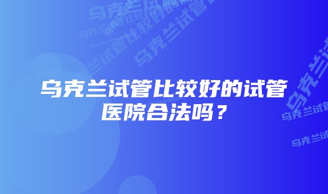 乌克兰试管比较好的试管医院合法吗？