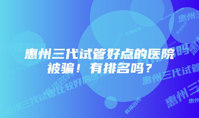 惠州三代试管好点的医院被骗！有排名吗？