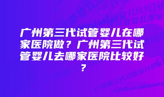 广州第三代试管婴儿在哪家医院做？广州第三代试管婴儿去哪家医院比较好？