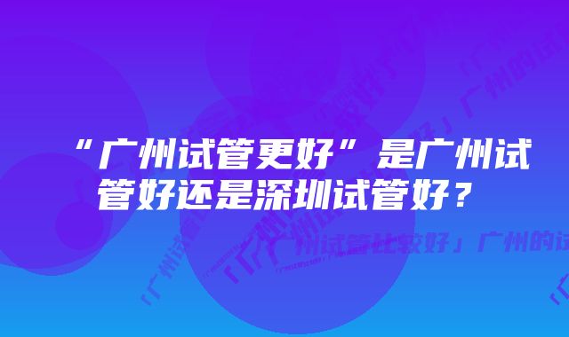 “广州试管更好”是广州试管好还是深圳试管好？