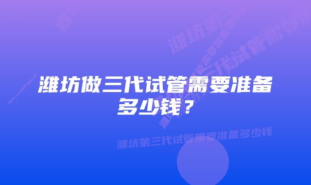 潍坊做三代试管需要准备多少钱？