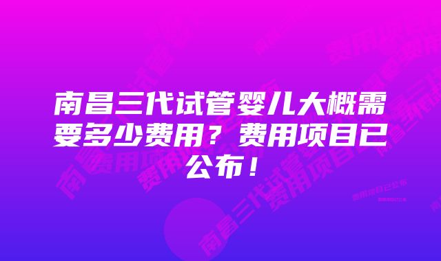 南昌三代试管婴儿大概需要多少费用？费用项目已公布！