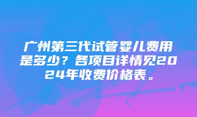 广州第三代试管婴儿费用是多少？各项目详情见2024年收费价格表。