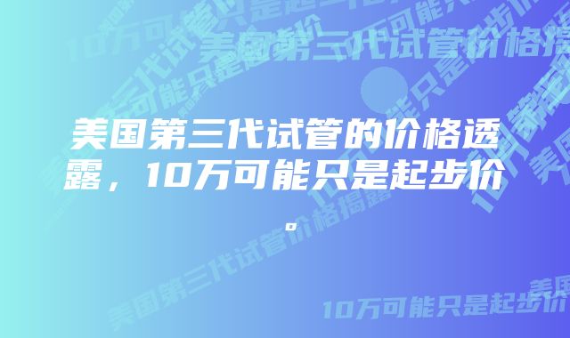 美国第三代试管的价格透露，10万可能只是起步价。