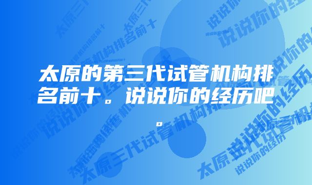 太原的第三代试管机构排名前十。说说你的经历吧。