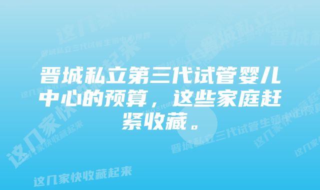 晋城私立第三代试管婴儿中心的预算，这些家庭赶紧收藏。