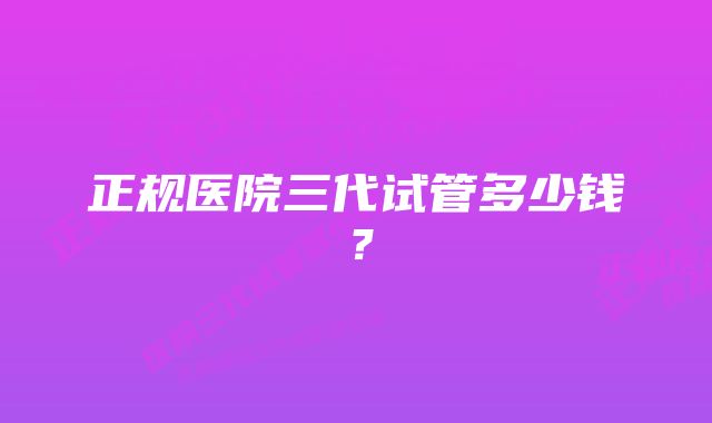 正规医院三代试管多少钱？