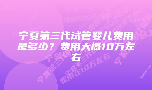 宁夏第三代试管婴儿费用是多少？费用大概10万左右