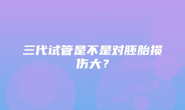 三代试管是不是对胚胎损伤大？