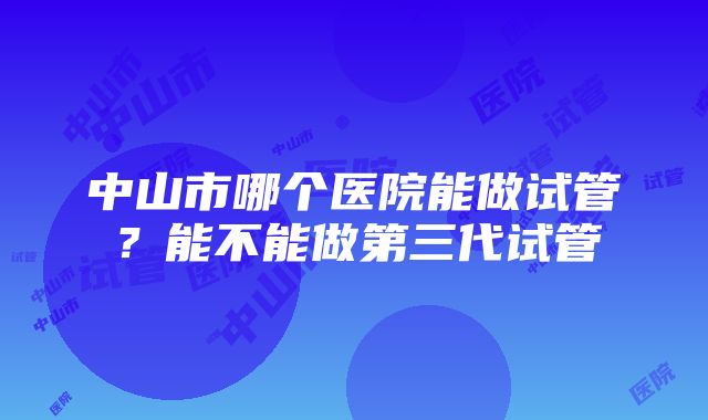 中山市哪个医院能做试管？能不能做第三代试管