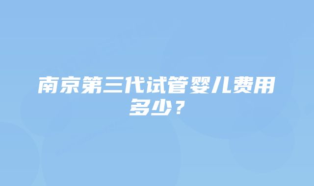 南京第三代试管婴儿费用多少？