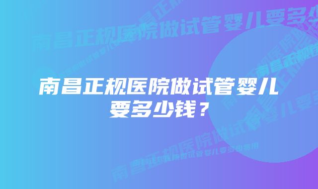 南昌正规医院做试管婴儿要多少钱？