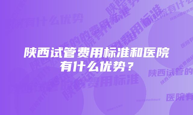 陕西试管费用标准和医院有什么优势？