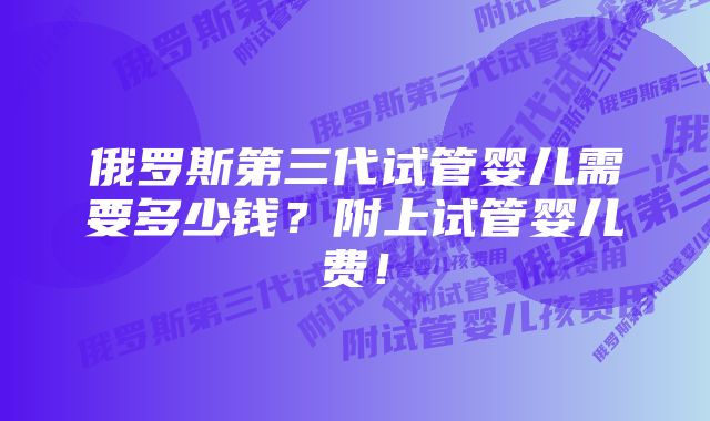 俄罗斯第三代试管婴儿需要多少钱？附上试管婴儿费！