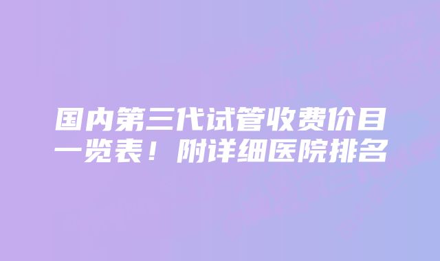 国内第三代试管收费价目一览表！附详细医院排名