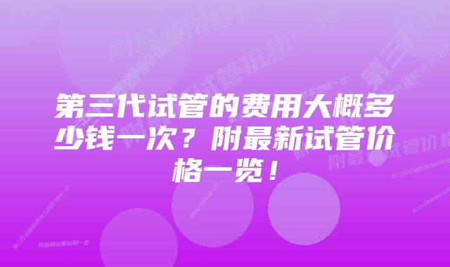 第三代试管的费用大概多少钱一次？附最新试管价格一览！