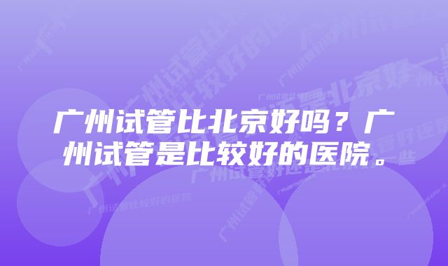 广州试管比北京好吗？广州试管是比较好的医院。