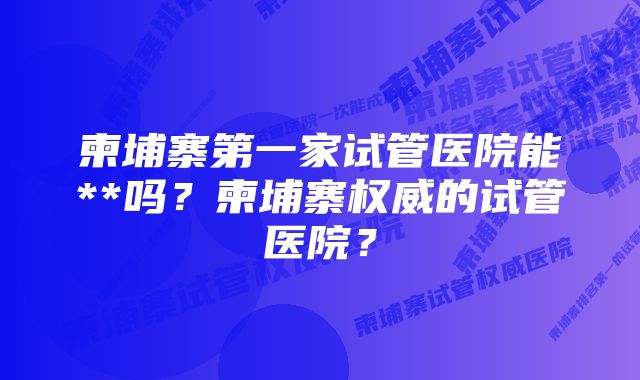 柬埔寨第一家试管医院能**吗？柬埔寨权威的试管医院？