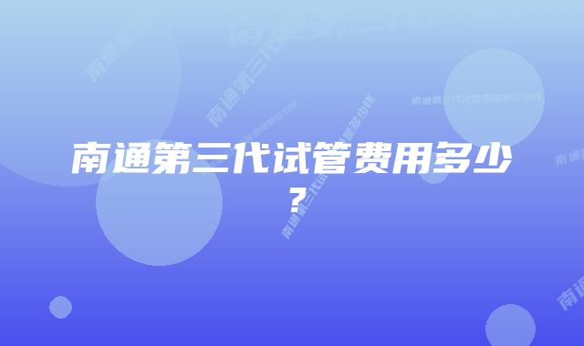 南通第三代试管费用多少？