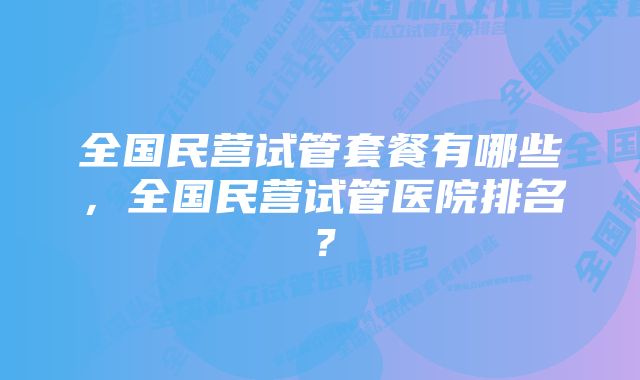 全国民营试管套餐有哪些，全国民营试管医院排名？