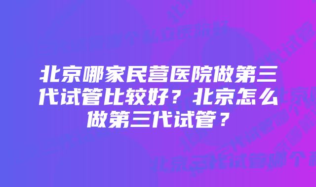 北京哪家民营医院做第三代试管比较好？北京怎么做第三代试管？